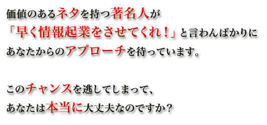 価値のあるネタを持つ著名人が、「早く情報起業をさせてくれ！」と言わんばかりに、あなたからのアプローチを待っています。このチャンスを逃してしまって、あなたは本当に大丈夫なのですか？